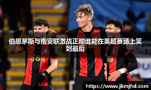 伯恩茅斯与南安联激战正酣谁能在英超赛场上笑到最后