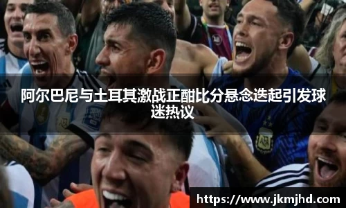 阿尔巴尼与土耳其激战正酣比分悬念迭起引发球迷热议