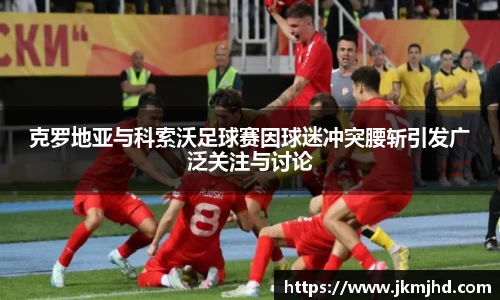 克罗地亚与科索沃足球赛因球迷冲突腰斩引发广泛关注与讨论
